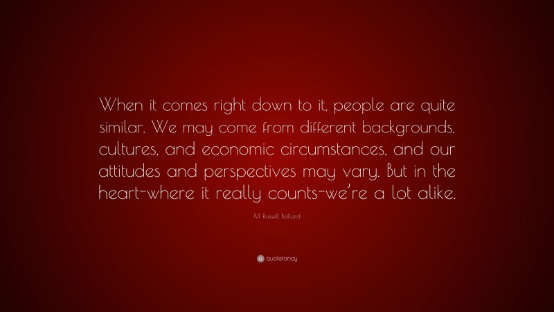 M. Russell Ballard Quote: “When it comes right down to it, people are quite similar. We may come from different backgrounds, cultures, and economic circumstances, and our attitudes and perspectives may vary. But in the heart-where it really counts-we’re a lot alike.”