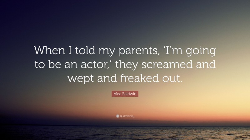 Alec Baldwin Quote: “When I told my parents, ‘I’m going to be an actor,’ they screamed and wept and freaked out.”