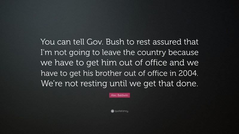 Alec Baldwin Quote: “You can tell Gov. Bush to rest assured that I’m not going to leave the country because we have to get him out of office and we have to get his brother out of office in 2004. We’re not resting until we get that done.”