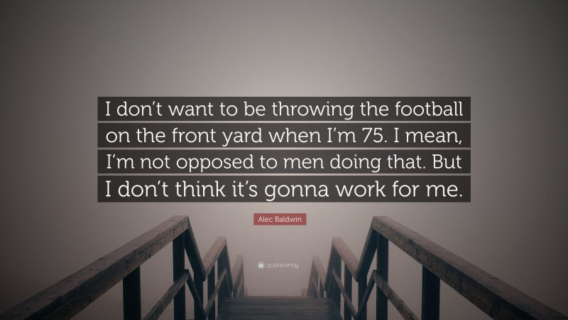 Alec Baldwin Quote: “I don’t want to be throwing the football on the front yard when I’m 75. I mean, I’m not opposed to men doing that. But I don’t think it’s gonna work for me.”