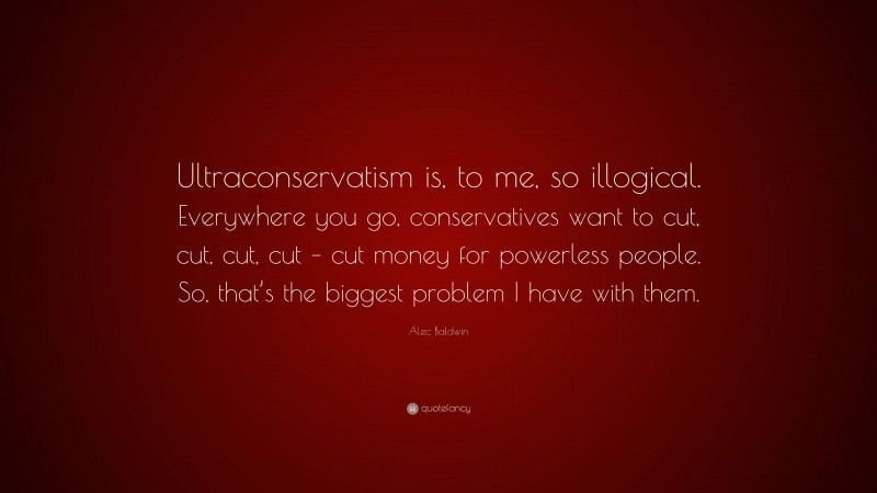 Alec Baldwin Quote: “Ultraconservatism is, to me, so illogical. Everywhere you go, conservatives want to cut, cut, cut, cut – cut money for powerless people. So, that’s the biggest problem I have with them.”
