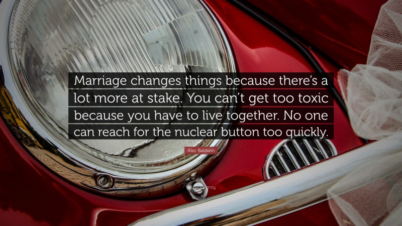 Alec Baldwin Quote: “Marriage changes things because there’s a lot more at stake. You can’t get too toxic because you have to live together. No one can reach for the nuclear button too quickly.”