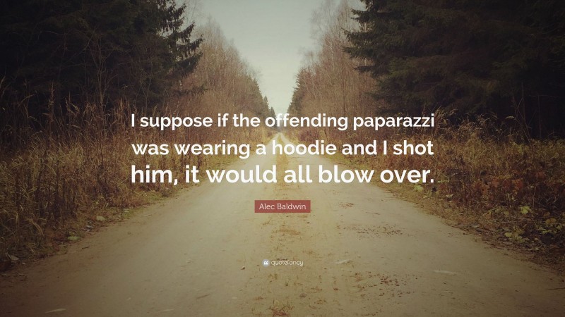 Alec Baldwin Quote: “I suppose if the offending paparazzi was wearing a hoodie and I shot him, it would all blow over.”