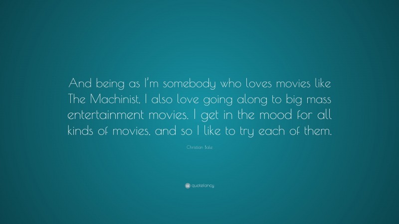 Christian Bale Quote: “And being as I’m somebody who loves movies like The Machinist, I also love going along to big mass entertainment movies. I get in the mood for all kinds of movies, and so I like to try each of them.”