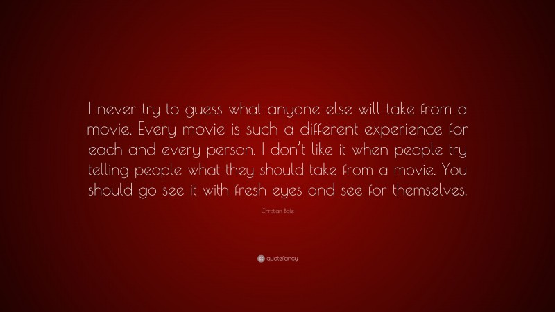 Christian Bale Quote: “I never try to guess what anyone else will take from a movie. Every movie is such a different experience for each and every person. I don’t like it when people try telling people what they should take from a movie. You should go see it with fresh eyes and see for themselves.”
