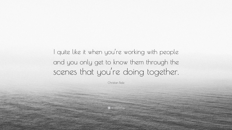 Christian Bale Quote: “I quite like it when you’re working with people and you only get to know them through the scenes that you’re doing together.”