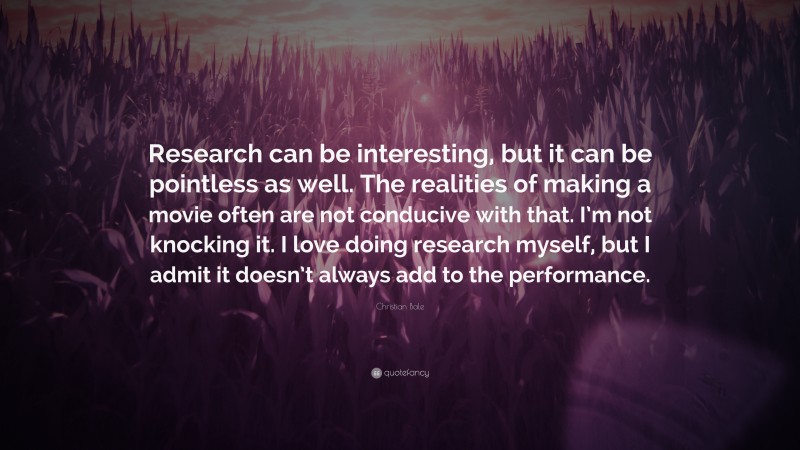 Christian Bale Quote: “Research can be interesting, but it can be pointless as well. The realities of making a movie often are not conducive with that. I’m not knocking it. I love doing research myself, but I admit it doesn’t always add to the performance.”