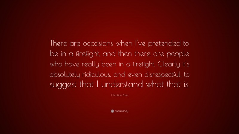 Christian Bale Quote: “There are occasions when I’ve pretended to be in a firefight, and then there are people who have really been in a firefight. Clearly it’s absolutely ridiculous, and even disrespectful, to suggest that I understand what that is.”