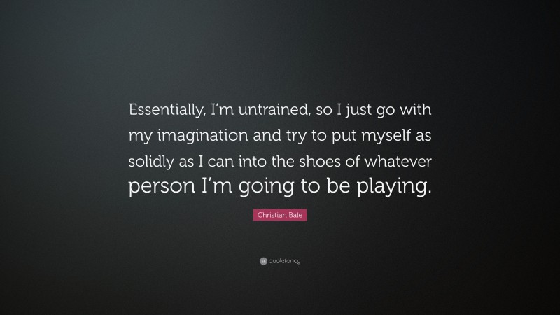 Christian Bale Quote: “Essentially, I’m untrained, so I just go with my imagination and try to put myself as solidly as I can into the shoes of whatever person I’m going to be playing.”