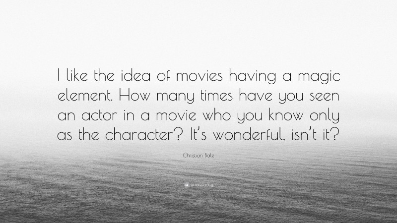 Christian Bale Quote: “I like the idea of movies having a magic element. How many times have you seen an actor in a movie who you know only as the character? It’s wonderful, isn’t it?”