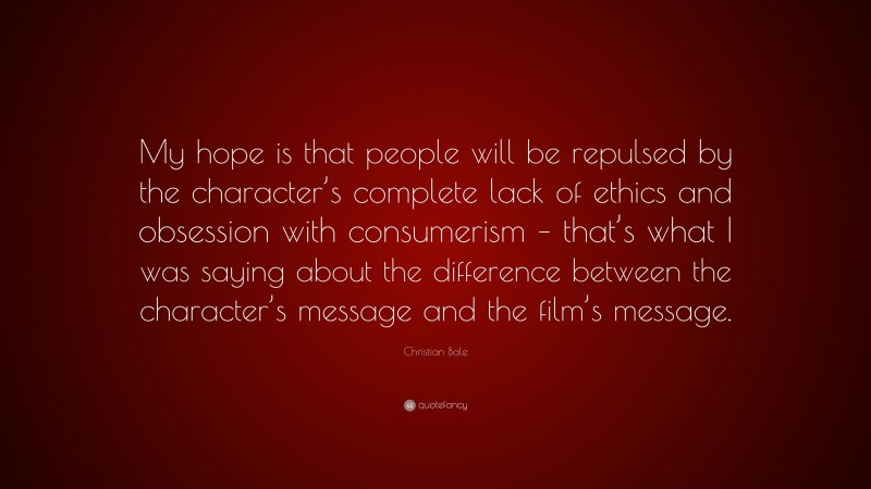 Christian Bale Quote: “My hope is that people will be repulsed by the character’s complete lack of ethics and obsession with consumerism – that’s what I was saying about the difference between the character’s message and the film’s message.”