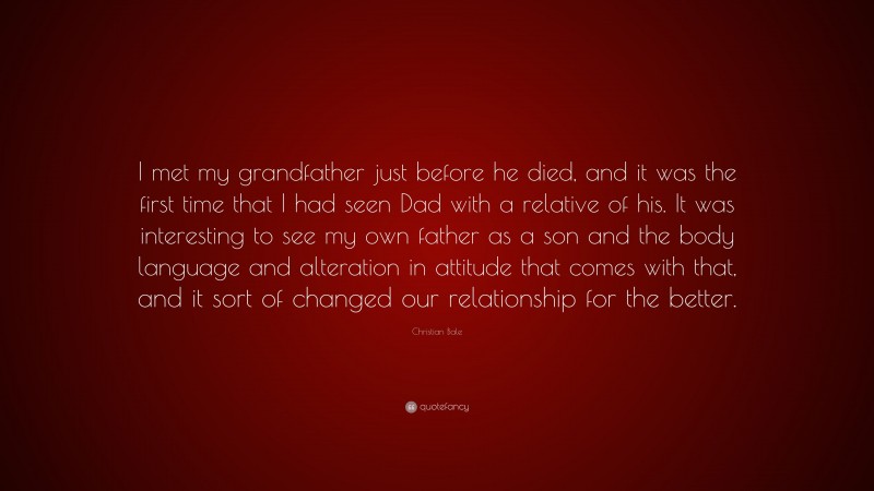 Christian Bale Quote: “I met my grandfather just before he died, and it was the first time that I had seen Dad with a relative of his. It was interesting to see my own father as a son and the body language and alteration in attitude that comes with that, and it sort of changed our relationship for the better.”