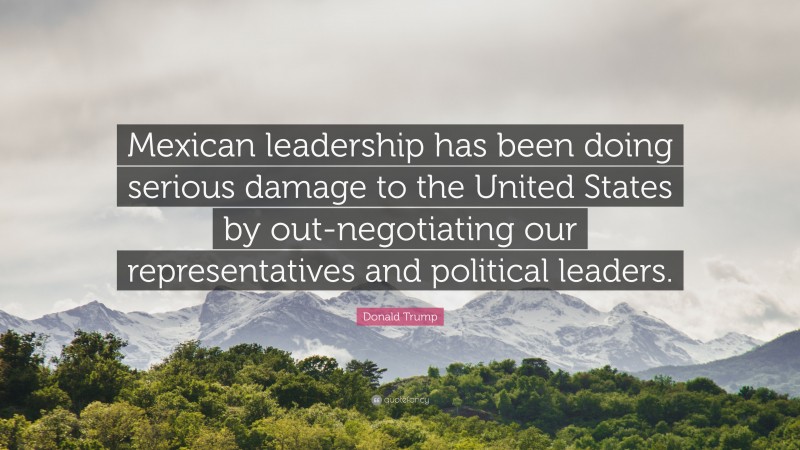 Donald Trump Quote: “Mexican leadership has been doing serious damage to the United States by out-negotiating our representatives and political leaders.”