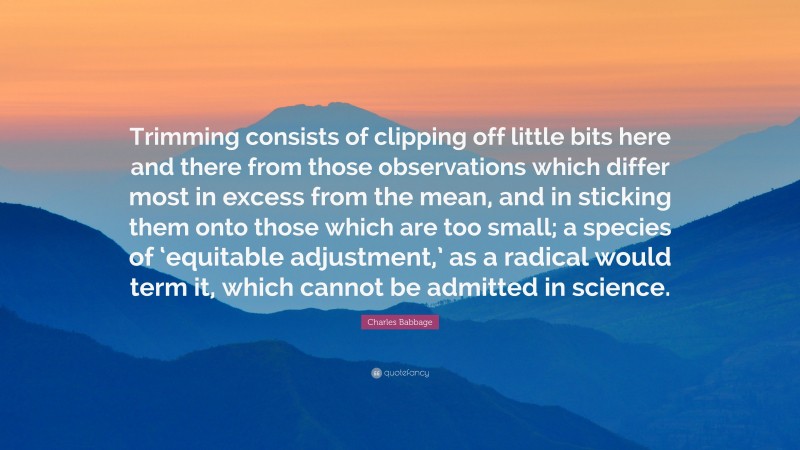 Charles Babbage Quote: “Trimming consists of clipping off little bits here and there from those observations which differ most in excess from the mean, and in sticking them onto those which are too small; a species of ‘equitable adjustment,’ as a radical would term it, which cannot be admitted in science.”
