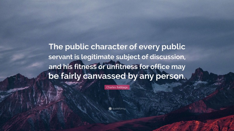Charles Babbage Quote: “The public character of every public servant is legitimate subject of discussion, and his fitness or unfitness for office may be fairly canvassed by any person.”