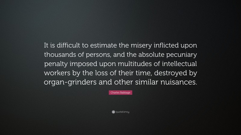 Charles Babbage Quote: “It is difficult to estimate the misery inflicted upon thousands of persons, and the absolute pecuniary penalty imposed upon multitudes of intellectual workers by the loss of their time, destroyed by organ-grinders and other similar nuisances.”