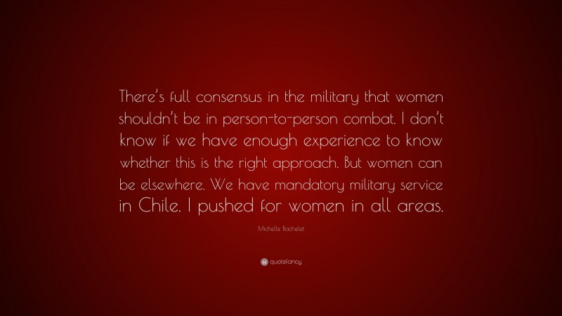 Michelle Bachelet Quote: “There’s full consensus in the military that women shouldn’t be in person-to-person combat. I don’t know if we have enough experience to know whether this is the right approach. But women can be elsewhere. We have mandatory military service in Chile. I pushed for women in all areas.”