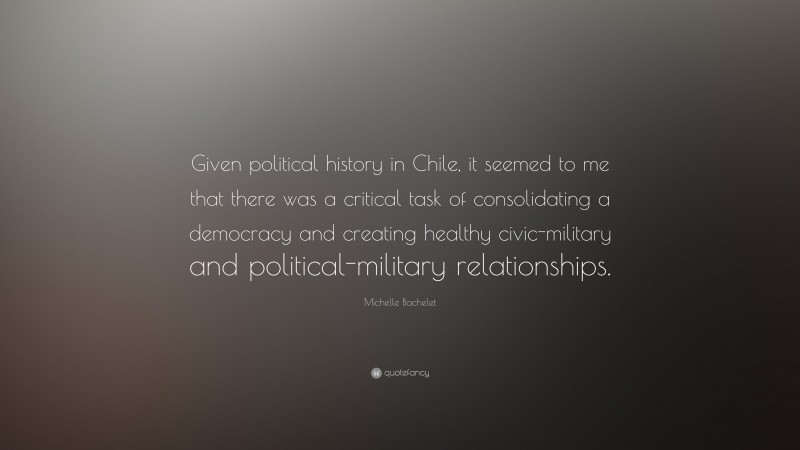 Michelle Bachelet Quote: “Given political history in Chile, it seemed to me that there was a critical task of consolidating a democracy and creating healthy civic-military and political-military relationships.”