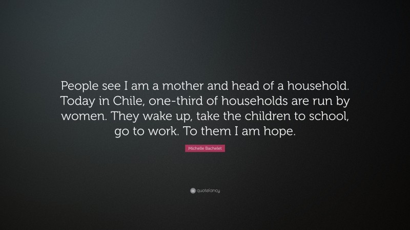 Michelle Bachelet Quote: “People see I am a mother and head of a household. Today in Chile, one-third of households are run by women. They wake up, take the children to school, go to work. To them I am hope.”