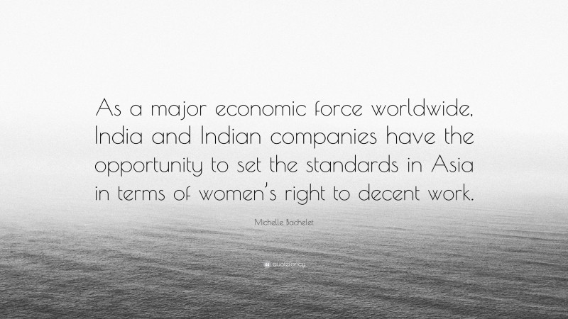 Michelle Bachelet Quote: “As a major economic force worldwide, India and Indian companies have the opportunity to set the standards in Asia in terms of women’s right to decent work.”
