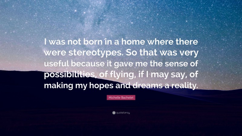 Michelle Bachelet Quote: “I was not born in a home where there were stereotypes. So that was very useful because it gave me the sense of possibilities, of flying, if I may say, of making my hopes and dreams a reality.”