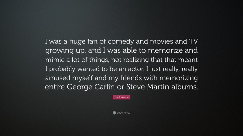 Hank Azaria Quote: “I was a huge fan of comedy and movies and TV growing up, and I was able to memorize and mimic a lot of things, not realizing that that meant I probably wanted to be an actor. I just really, really amused myself and my friends with memorizing entire George Carlin or Steve Martin albums.”