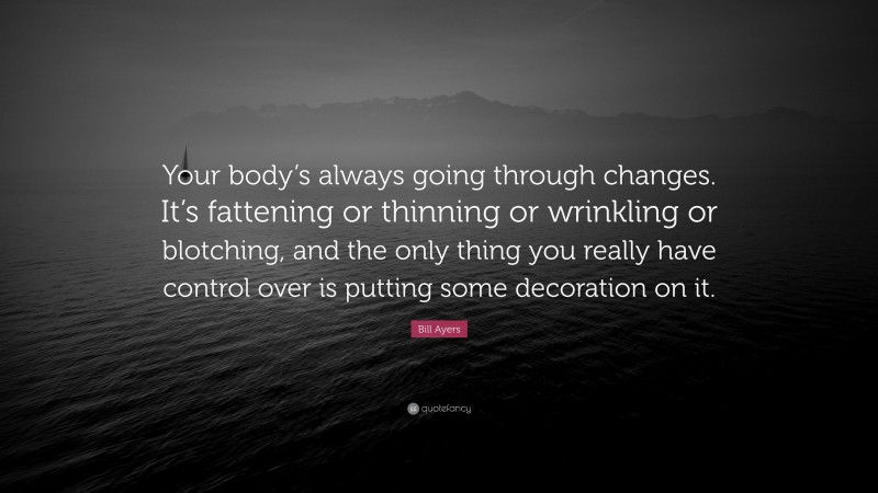 Bill Ayers Quote: “Your body’s always going through changes. It’s fattening or thinning or wrinkling or blotching, and the only thing you really have control over is putting some decoration on it.”