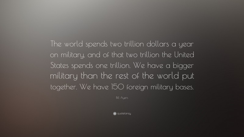Bill Ayers Quote: “The world spends two trillion dollars a year on military, and of that two trillion the United States spends one trillion. We have a bigger military than the rest of the world put together. We have 150 foreign military bases.”