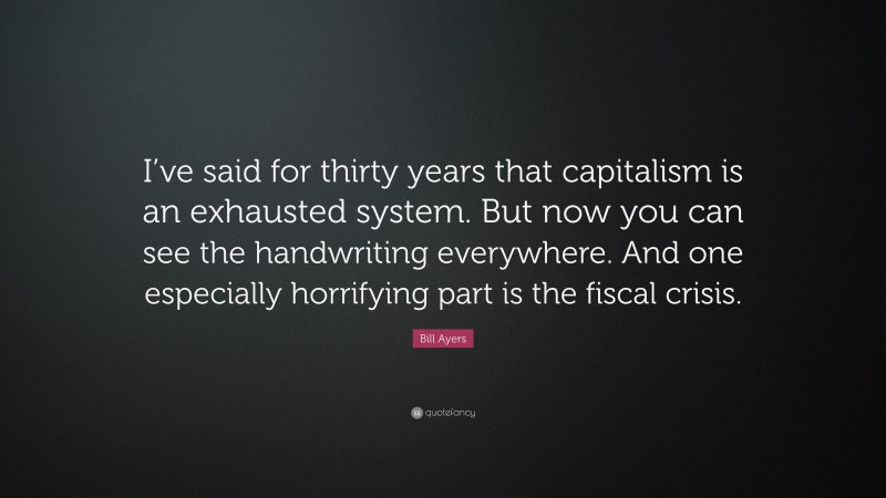 Bill Ayers Quote: “I’ve said for thirty years that capitalism is an exhausted system. But now you can see the handwriting everywhere. And one especially horrifying part is the fiscal crisis.”