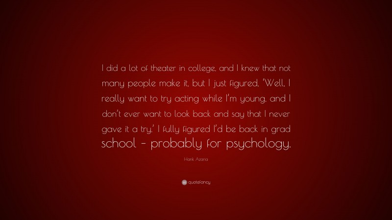 Hank Azaria Quote: “I did a lot of theater in college, and I knew that not many people make it, but I just figured, ‘Well, I really want to try acting while I’m young, and I don’t ever want to look back and say that I never gave it a try.’ I fully figured I’d be back in grad school – probably for psychology.”