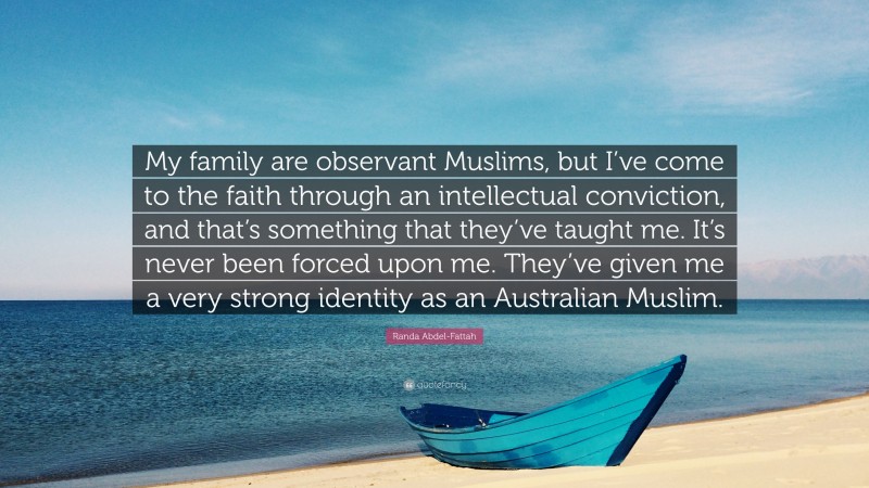 Randa Abdel-Fattah Quote: “My family are observant Muslims, but I’ve come to the faith through an intellectual conviction, and that’s something that they’ve taught me. It’s never been forced upon me. They’ve given me a very strong identity as an Australian Muslim.”