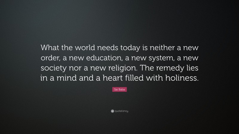 Sai Baba Quote: “What the world needs today is neither a new order, a new education, a new system, a new society nor a new religion. The remedy lies in a mind and a heart filled with holiness.”