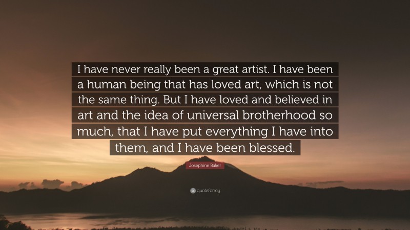 Josephine Baker Quote: “I have never really been a great artist. I have been a human being that has loved art, which is not the same thing. But I have loved and believed in art and the idea of universal brotherhood so much, that I have put everything I have into them, and I have been blessed.”