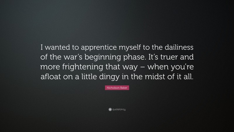 Nicholson Baker Quote: “I wanted to apprentice myself to the dailiness of the war’s beginning phase. It’s truer and more frightening that way – when you’re afloat on a little dingy in the midst of it all.”