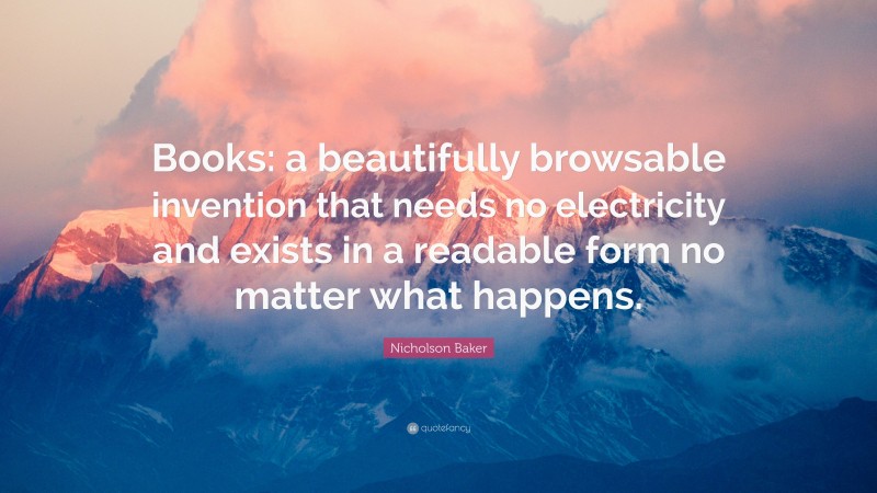 Nicholson Baker Quote: “Books: a beautifully browsable invention that needs no electricity and exists in a readable form no matter what happens.”