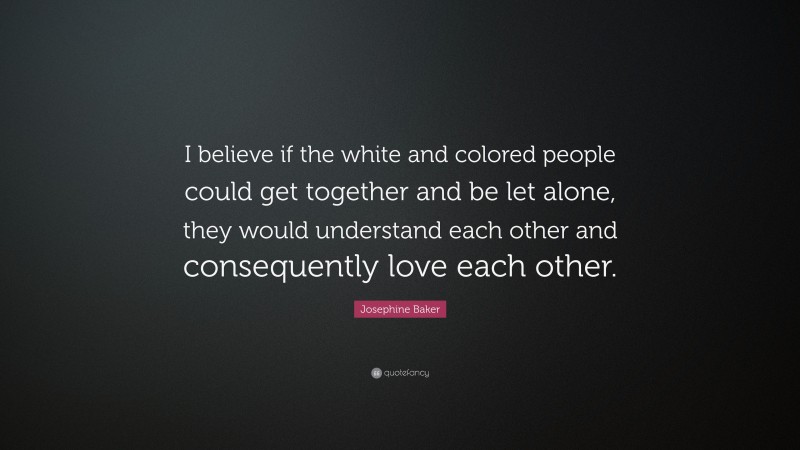 Josephine Baker Quote: “I believe if the white and colored people could get together and be let alone, they would understand each other and consequently love each other.”