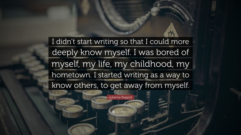 Julianna Baggott Quote: “I didn’t start writing so that I could more deeply know myself. I was bored of myself, my life, my childhood, my hometown. I started writing as a way to know others, to get away from myself.”