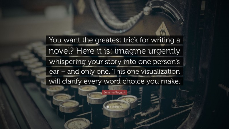 Julianna Baggott Quote: “You want the greatest trick for writing a novel? Here it is: imagine urgently whispering your story into one person’s ear – and only one. This one visualization will clarify every word choice you make.”