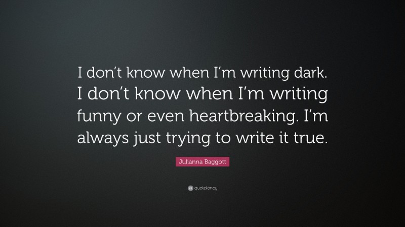 Julianna Baggott Quote: “I don’t know when I’m writing dark. I don’t know when I’m writing funny or even heartbreaking. I’m always just trying to write it true.”