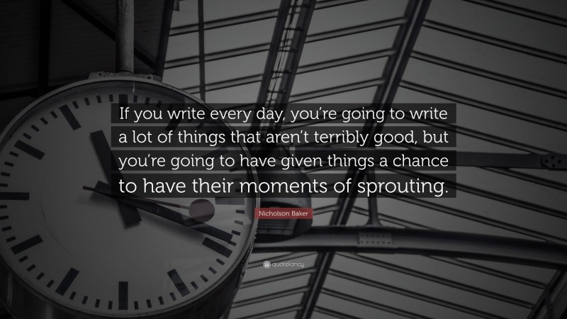 Nicholson Baker Quote: “If you write every day, you’re going to write a lot of things that aren’t terribly good, but you’re going to have given things a chance to have their moments of sprouting.”