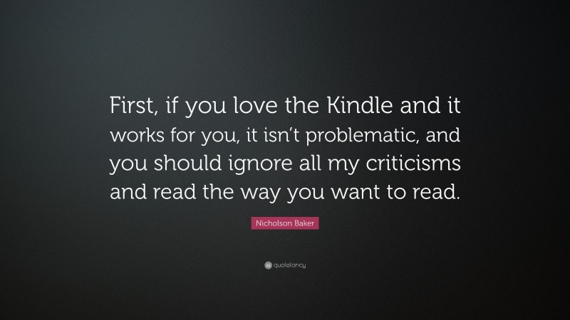 Nicholson Baker Quote: “First, if you love the Kindle and it works for you, it isn’t problematic, and you should ignore all my criticisms and read the way you want to read.”