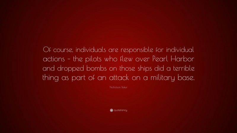 Nicholson Baker Quote: “Of course, individuals are responsible for individual actions – the pilots who flew over Pearl Harbor and dropped bombs on those ships did a terrible thing as part of an attack on a military base.”