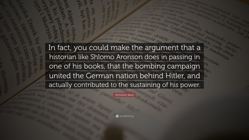 Nicholson Baker Quote: “In fact, you could make the argument that a historian like Shlomo Aronson does in passing in one of his books, that the bombing campaign united the German nation behind Hitler, and actually contributed to the sustaining of his power.”