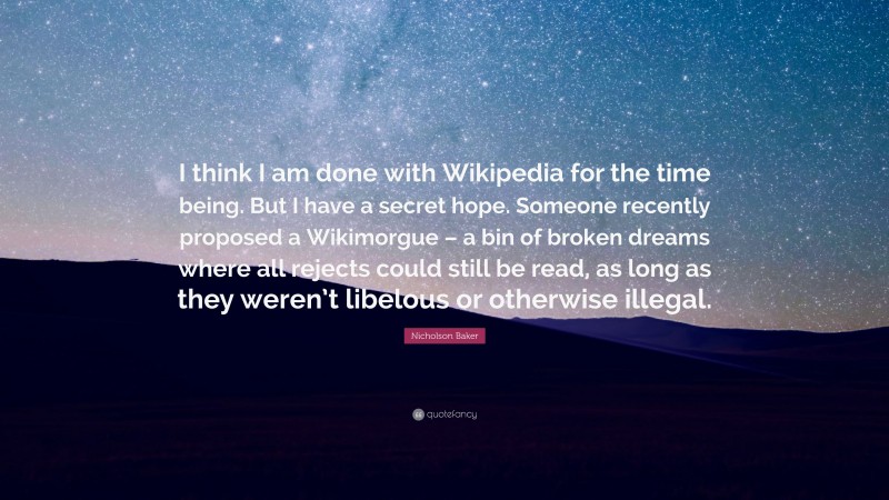 Nicholson Baker Quote: “I think I am done with Wikipedia for the time being. But I have a secret hope. Someone recently proposed a Wikimorgue – a bin of broken dreams where all rejects could still be read, as long as they weren’t libelous or otherwise illegal.”