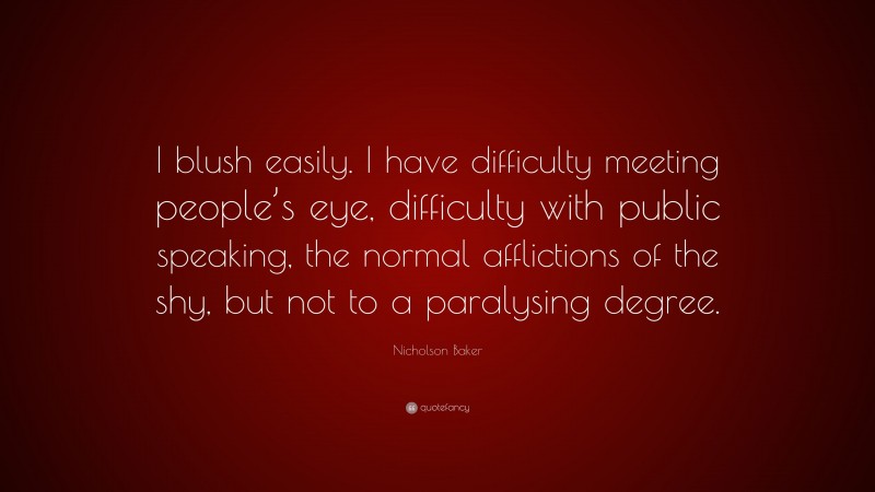 Nicholson Baker Quote: “I blush easily. I have difficulty meeting people’s eye, difficulty with public speaking, the normal afflictions of the shy, but not to a paralysing degree.”