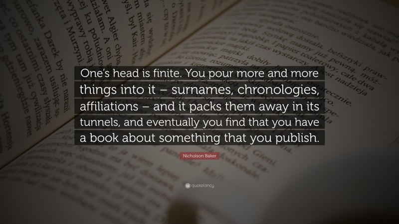 Nicholson Baker Quote: “One’s head is finite. You pour more and more things into it – surnames, chronologies, affiliations – and it packs them away in its tunnels, and eventually you find that you have a book about something that you publish.”