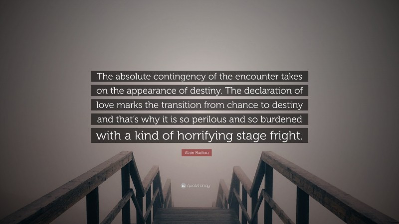 Alain Badiou Quote: “The absolute contingency of the encounter takes on the appearance of destiny. The declaration of love marks the transition from chance to destiny and that’s why it is so perilous and so burdened with a kind of horrifying stage fright.”
