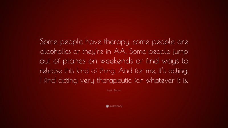 Kevin Bacon Quote: “Some people have therapy, some people are alcoholics or they’re in AA. Some people jump out of planes on weekends or find ways to release this kind of thing. And for me, it’s acting. I find acting very therapeutic for whatever it is.”
