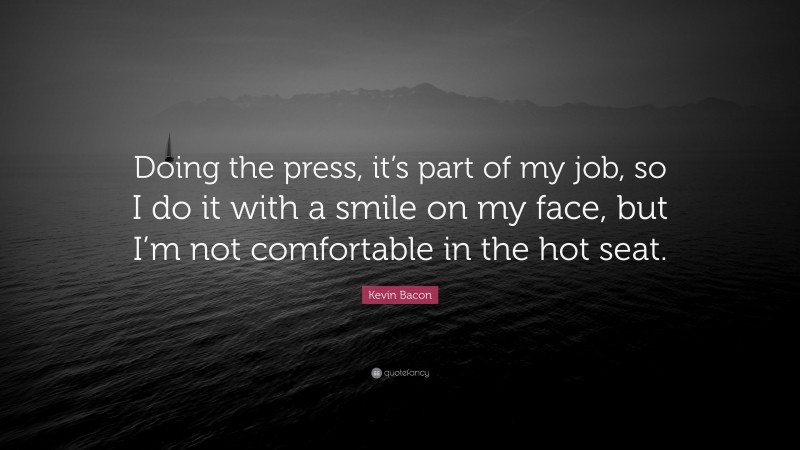 Kevin Bacon Quote: “Doing the press, it’s part of my job, so I do it with a smile on my face, but I’m not comfortable in the hot seat.”