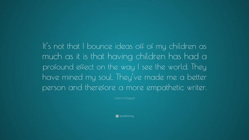 Julianna Baggott Quote: “It’s not that I bounce ideas off of my children as much as it is that having children has had a profound effect on the way I see the world. They have mined my soul. They’ve made me a better person and therefore a more empathetic writer.”